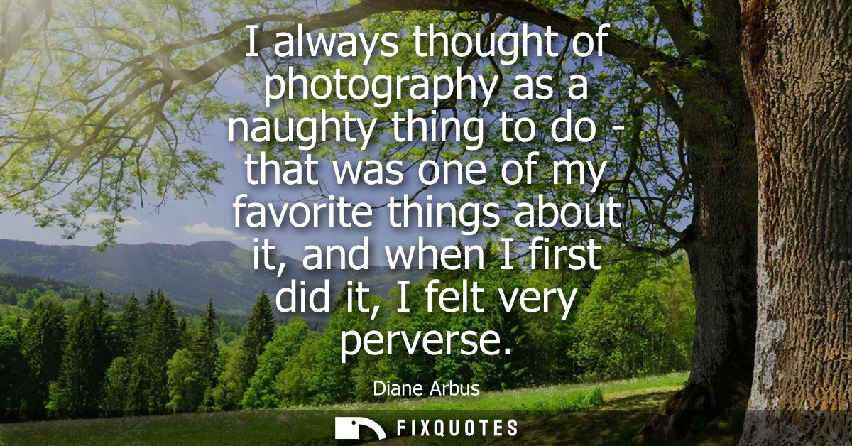 I always thought of photography as a naughty thing to do - that was one of my favorite things about it, and when I first