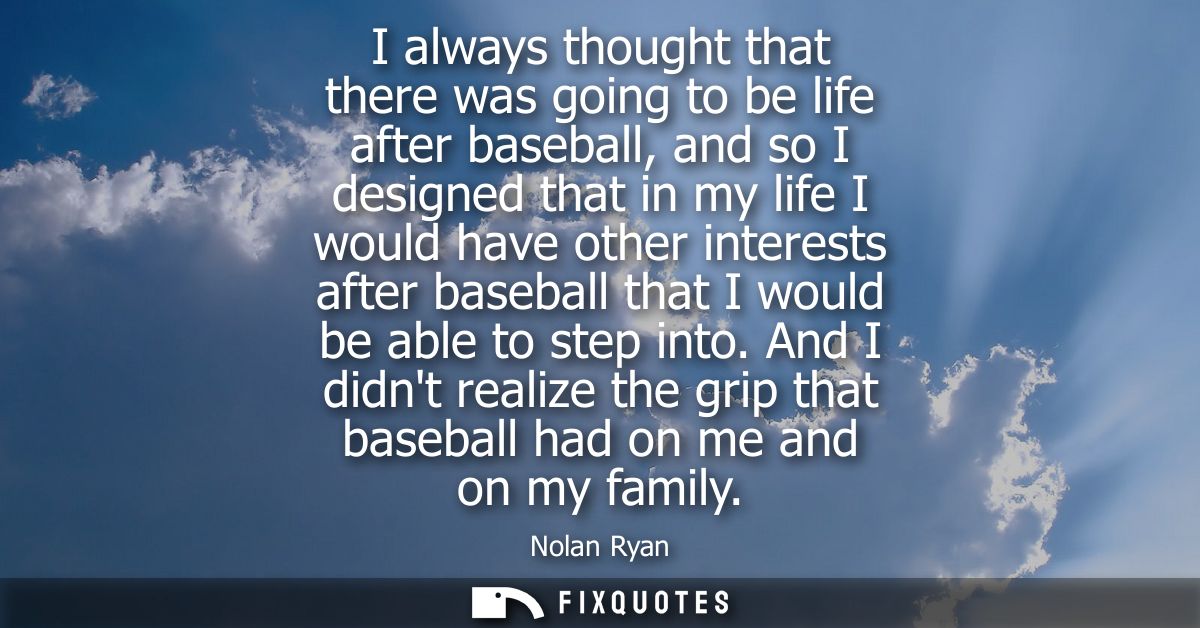 I always thought that there was going to be life after baseball, and so I designed that in my life I would have other in