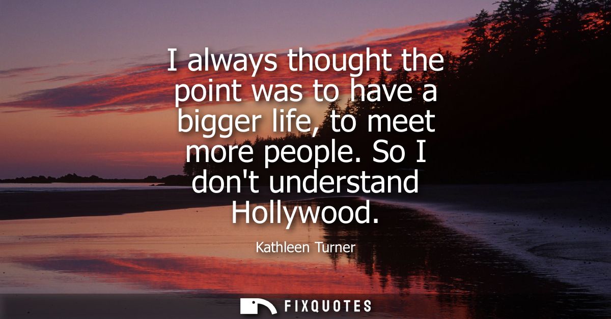 I always thought the point was to have a bigger life, to meet more people. So I dont understand Hollywood