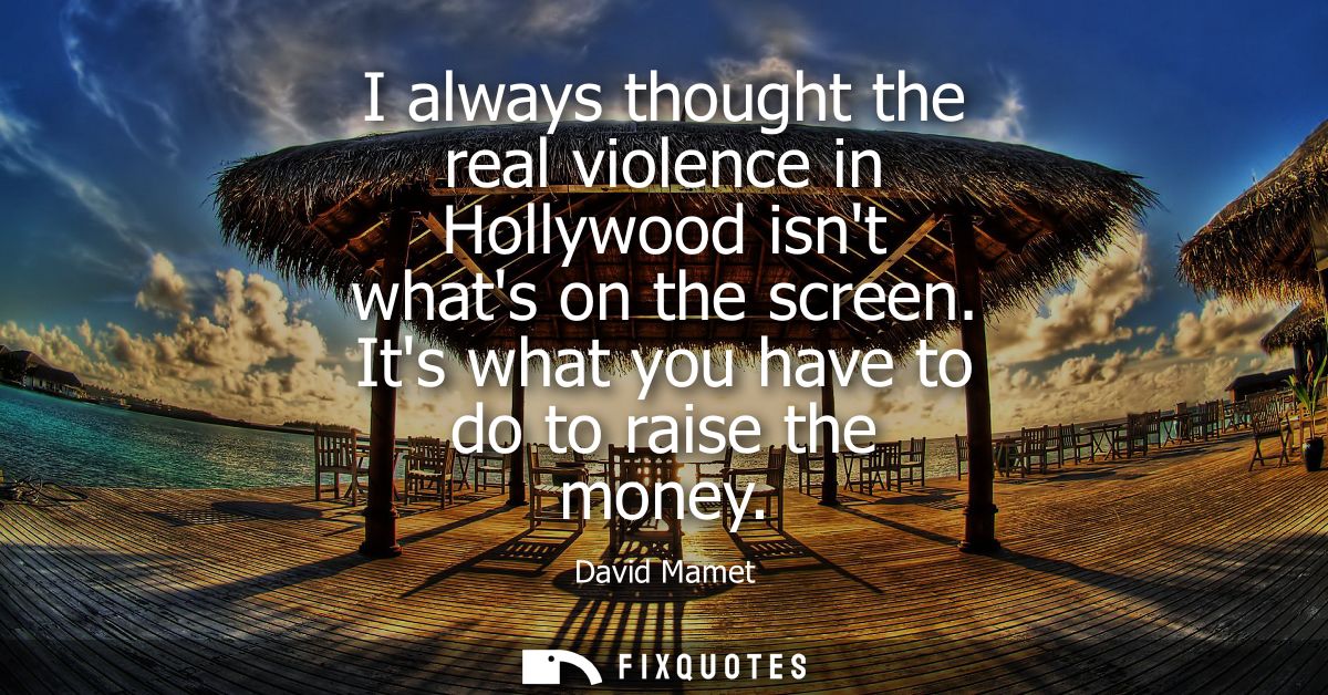 I always thought the real violence in Hollywood isnt whats on the screen. Its what you have to do to raise the money