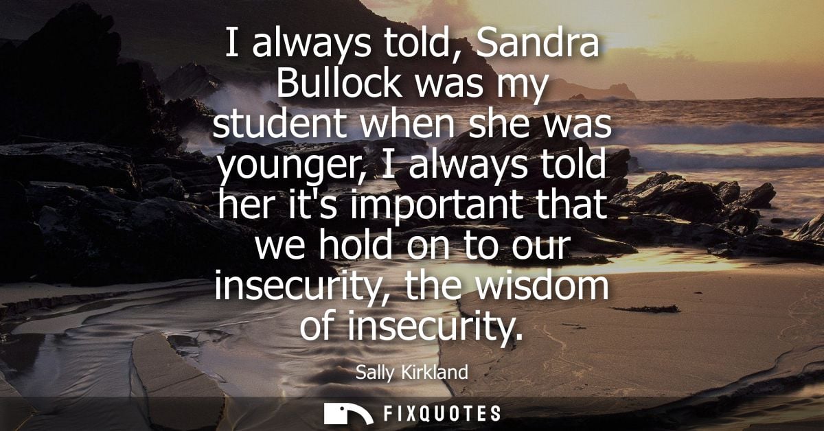 I always told, Sandra Bullock was my student when she was younger, I always told her its important that we hold on to ou