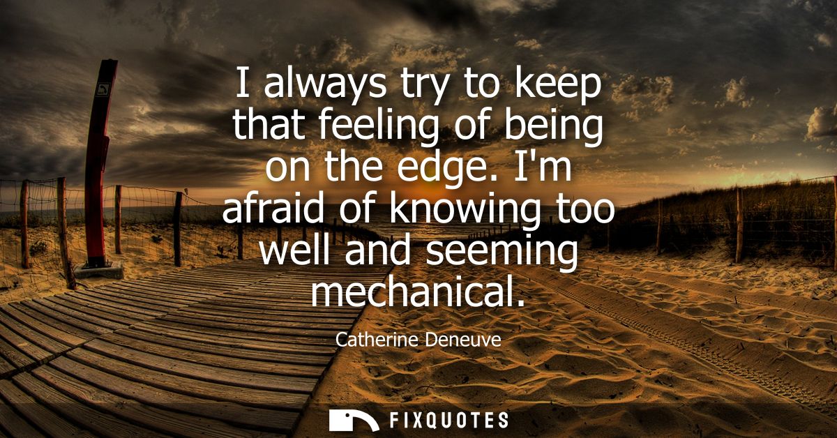 I always try to keep that feeling of being on the edge. Im afraid of knowing too well and seeming mechanical