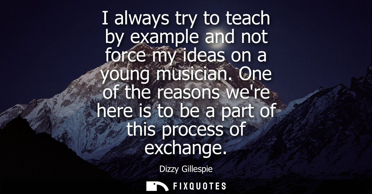 I always try to teach by example and not force my ideas on a young musician. One of the reasons were here is to be a par