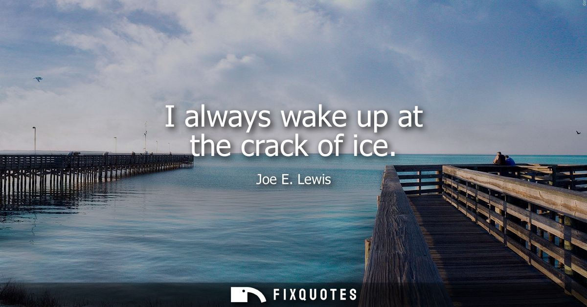 I always wake up at the crack of ice