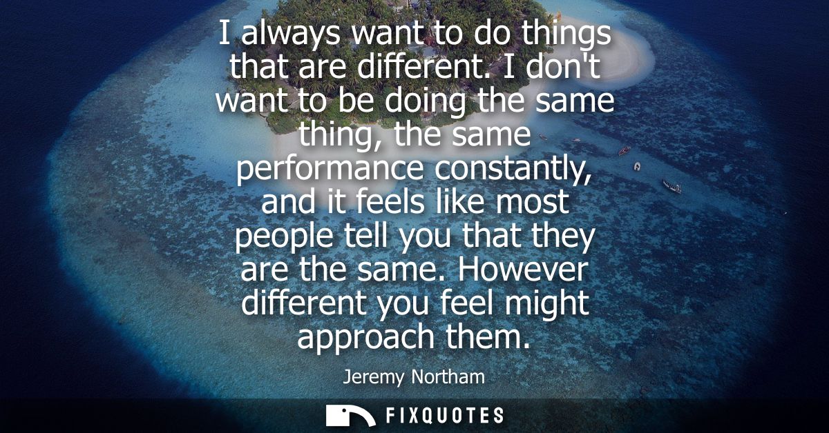I always want to do things that are different. I dont want to be doing the same thing, the same performance constantly, 