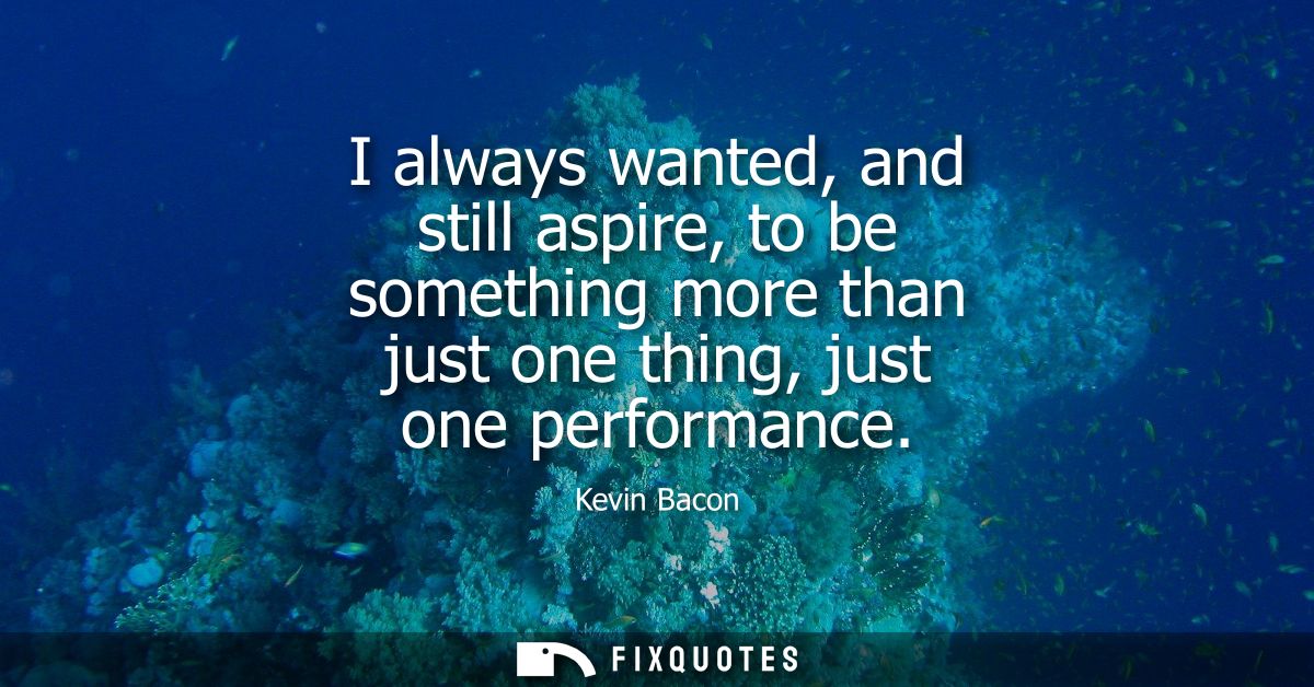 I always wanted, and still aspire, to be something more than just one thing, just one performance