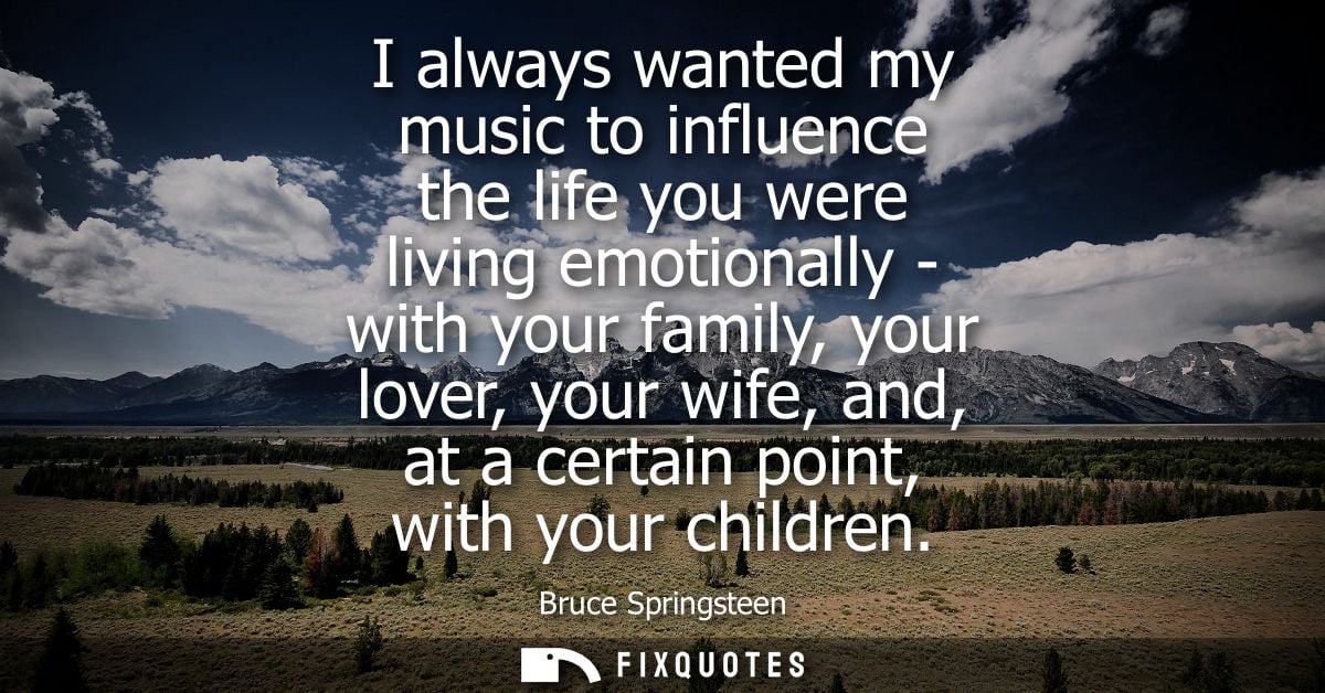 I always wanted my music to influence the life you were living emotionally - with your family, your lover, your wife, an