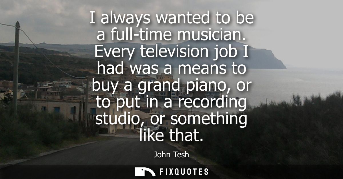 I always wanted to be a full-time musician. Every television job I had was a means to buy a grand piano, or to put in a 