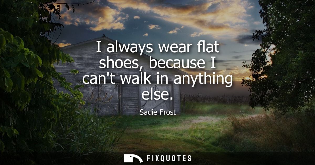 I always wear flat shoes, because I cant walk in anything else