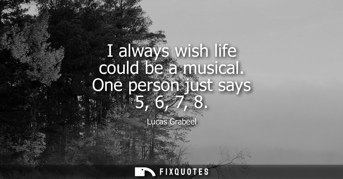 I always wish life could be a musical. One person just says 5, 6, 7, 8
