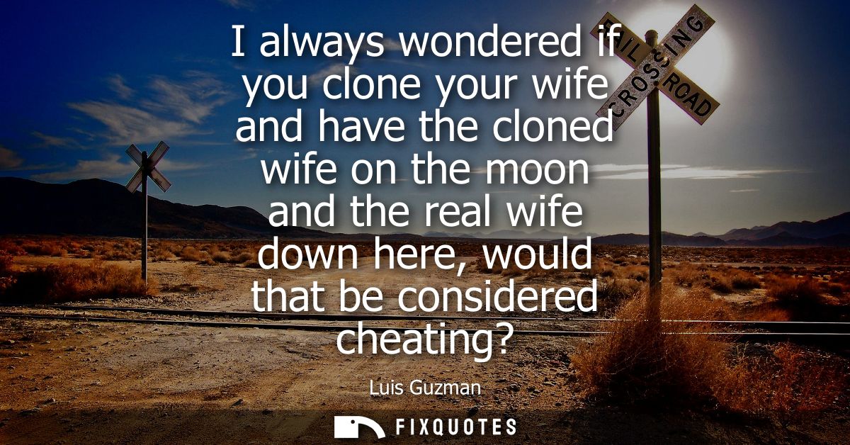 I always wondered if you clone your wife and have the cloned wife on the moon and the real wife down here, would that be