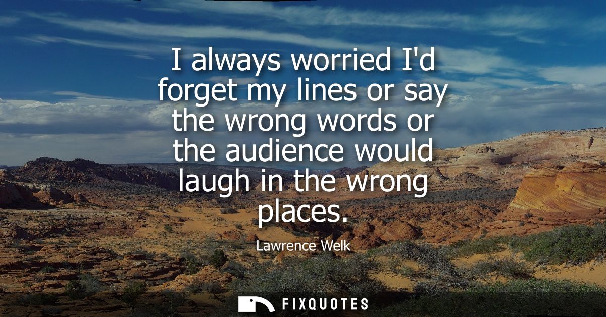 I always worried Id forget my lines or say the wrong words or the audience would laugh in the wrong places