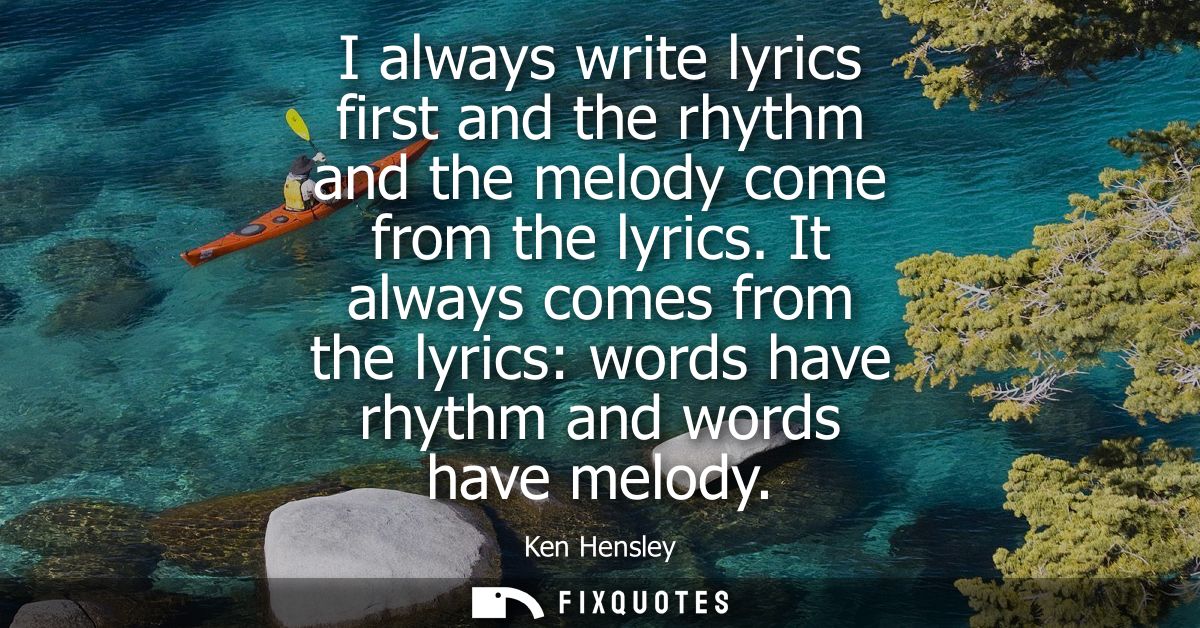 I always write lyrics first and the rhythm and the melody come from the lyrics. It always comes from the lyrics: words h