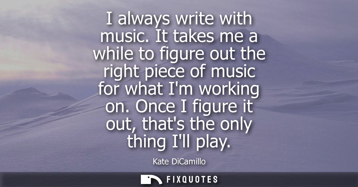 I always write with music. It takes me a while to figure out the right piece of music for what Im working on.