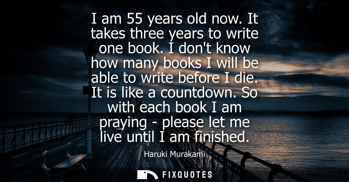 I am 55 years old now. It takes three years to write one book. I dont know how many books I will be able to write before