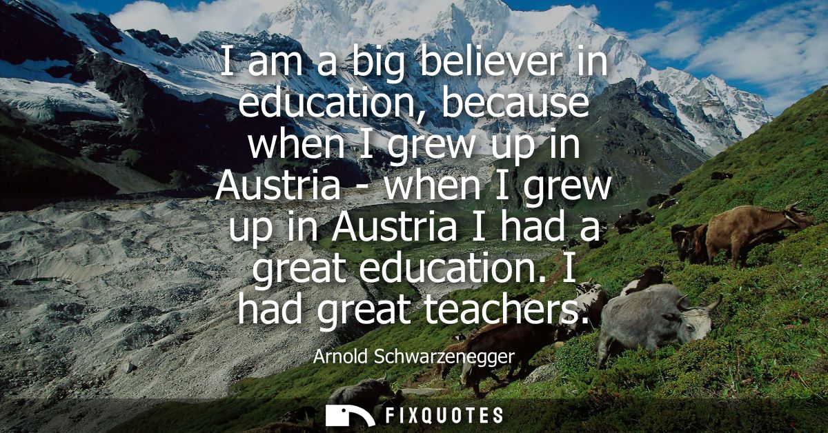 I am a big believer in education, because when I grew up in Austria - when I grew up in Austria I had a great education.