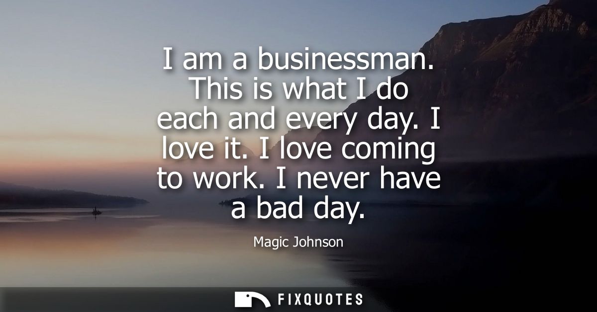 I am a businessman. This is what I do each and every day. I love it. I love coming to work. I never have a bad day