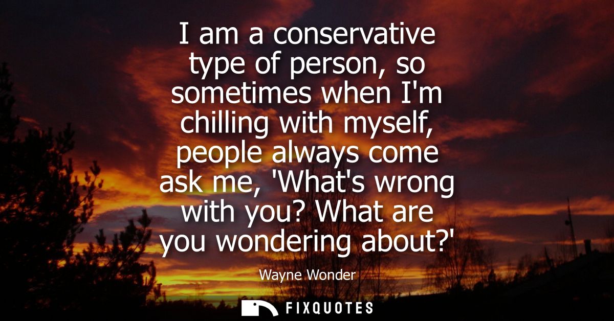 I am a conservative type of person, so sometimes when Im chilling with myself, people always come ask me, Whats wrong wi