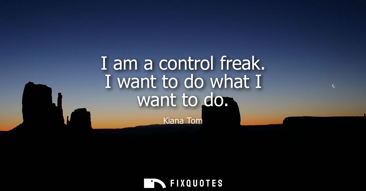 I am a control freak. I want to do what I want to do
