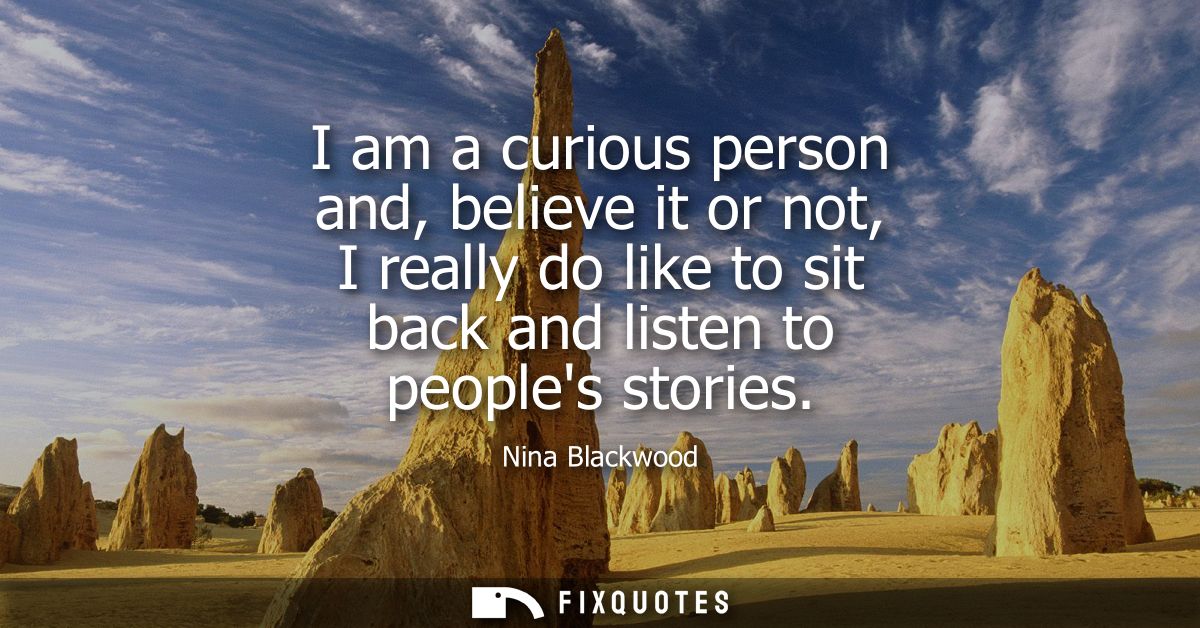 I am a curious person and, believe it or not, I really do like to sit back and listen to peoples stories