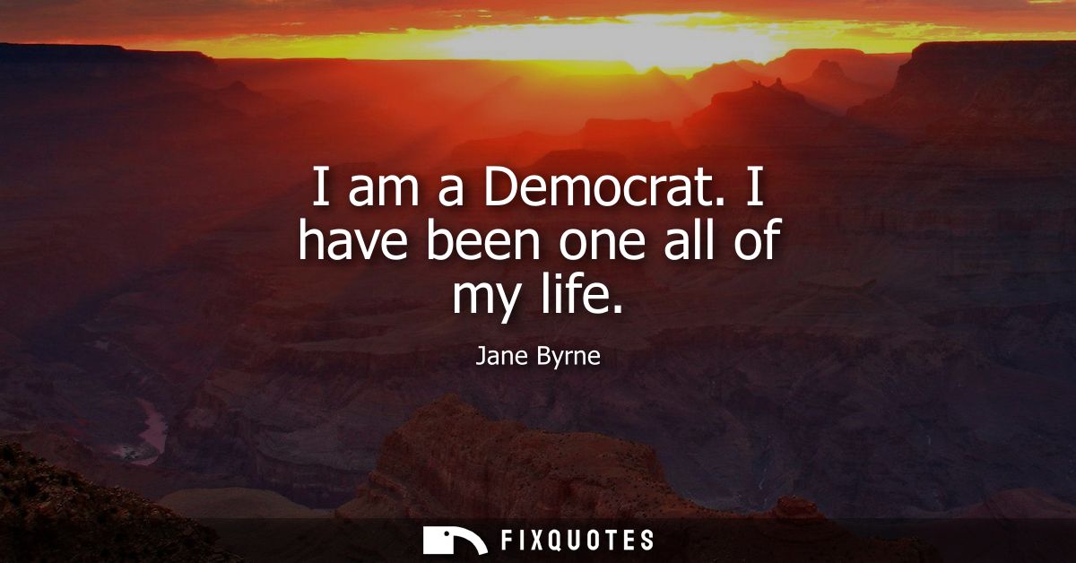 I am a Democrat. I have been one all of my life