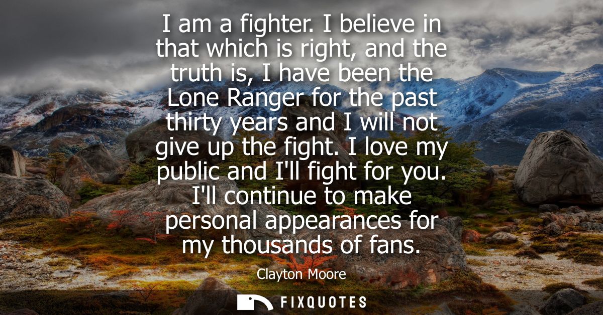 I am a fighter. I believe in that which is right, and the truth is, I have been the Lone Ranger for the past thirty year