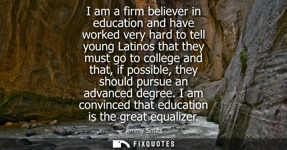 I am a firm believer in education and have worked very hard to tell young Latinos that they must go to college and that,