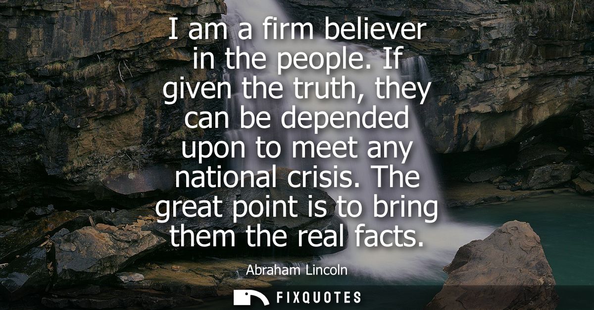 I am a firm believer in the people. If given the truth, they can be depended upon to meet any national crisis. The great