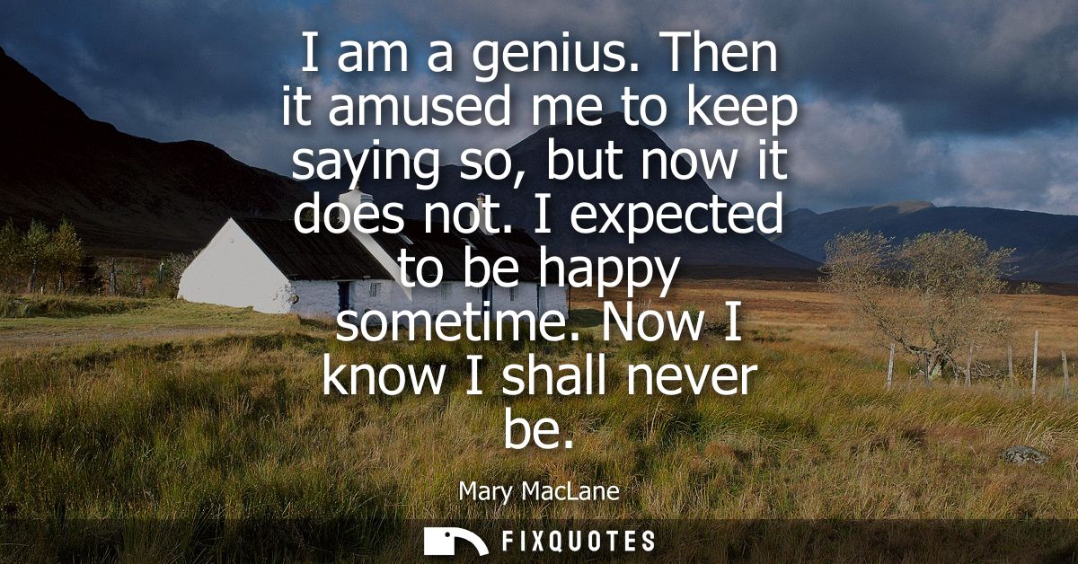 I am a genius. Then it amused me to keep saying so, but now it does not. I expected to be happy sometime. Now I know I s