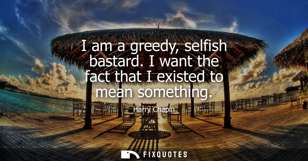 I am a greedy, selfish bastard. I want the fact that I existed to mean something