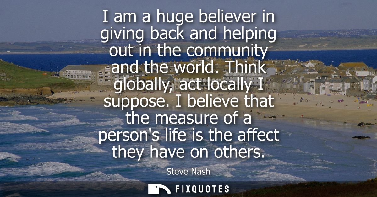 I am a huge believer in giving back and helping out in the community and the world. Think globally, act locally I suppos