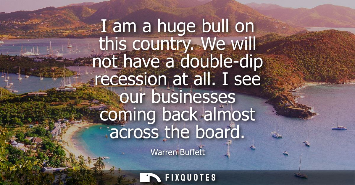 I am a huge bull on this country. We will not have a double-dip recession at all. I see our businesses coming back almos