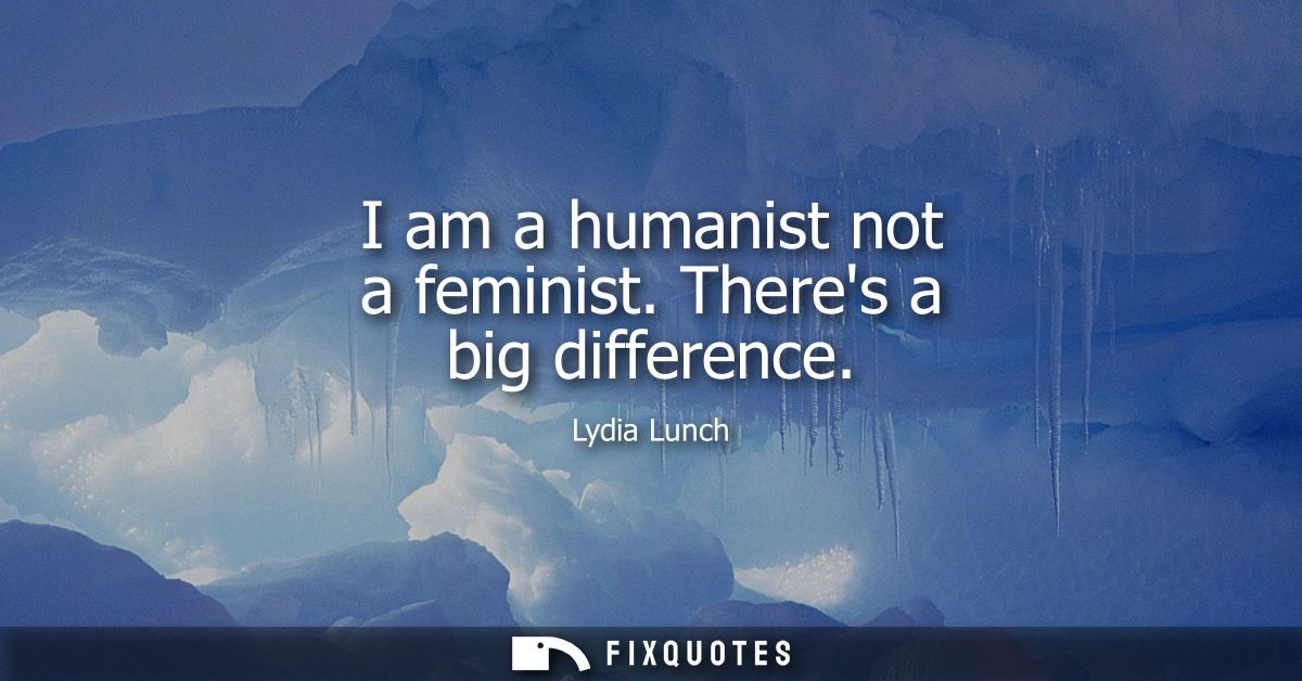 I am a humanist not a feminist. Theres a big difference