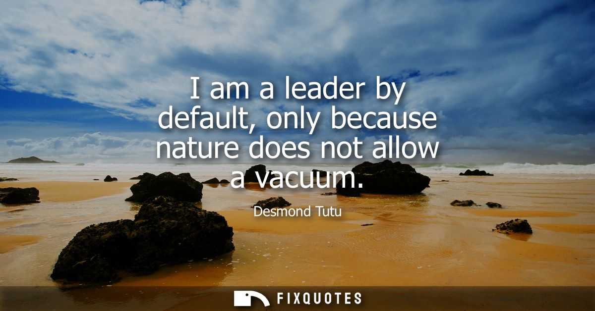 I am a leader by default, only because nature does not allow a vacuum