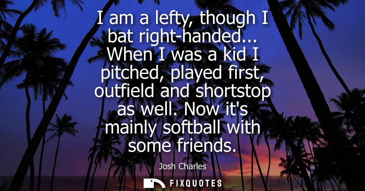 I am a lefty, though I bat right-handed... When I was a kid I pitched, played first, outfield and shortstop as well. Now
