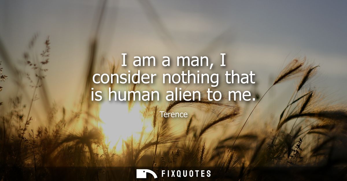 I am a man, I consider nothing that is human alien to me - Terence