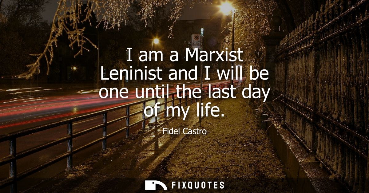 I am a Marxist Leninist and I will be one until the last day of my life