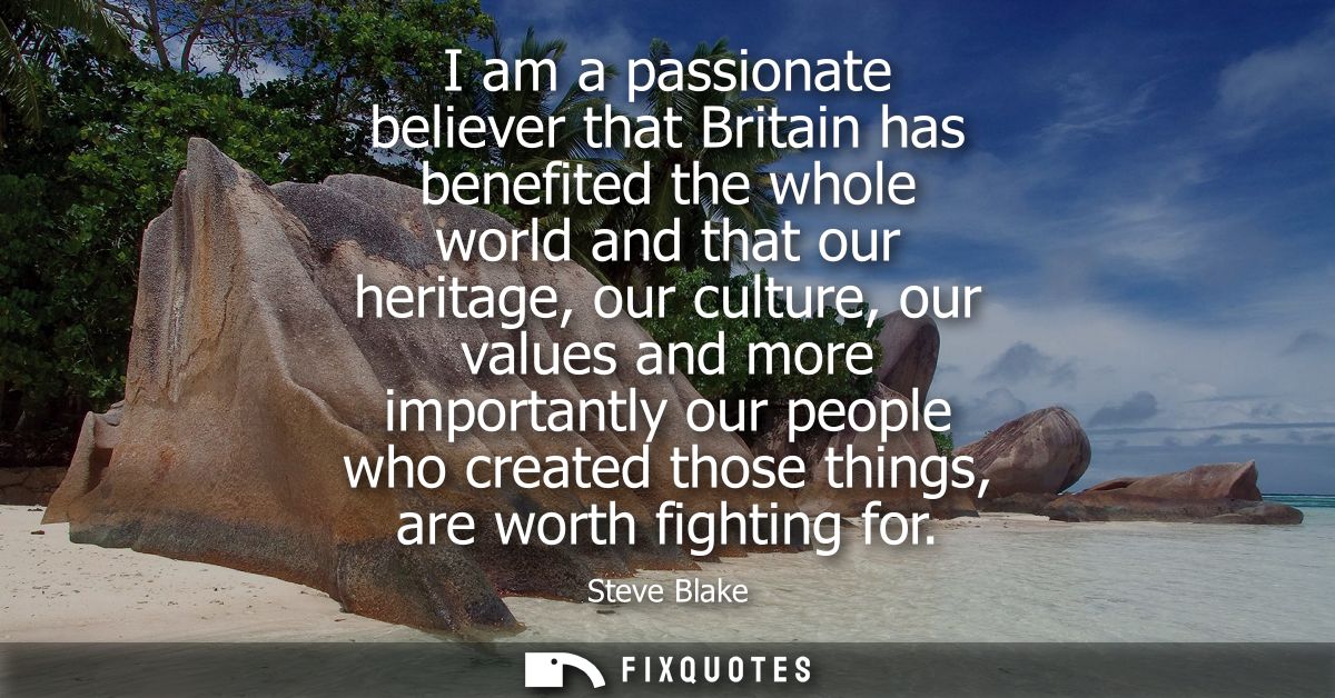 I am a passionate believer that Britain has benefited the whole world and that our heritage, our culture, our values and