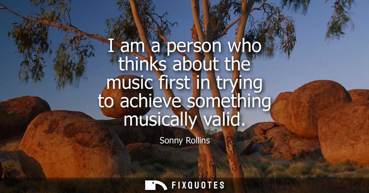 I am a person who thinks about the music first in trying to achieve something musically valid