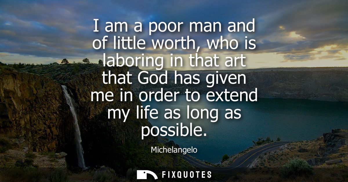 I am a poor man and of little worth, who is laboring in that art that God has given me in order to extend my life as lon