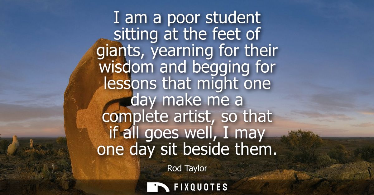 I am a poor student sitting at the feet of giants, yearning for their wisdom and begging for lessons that might one day 
