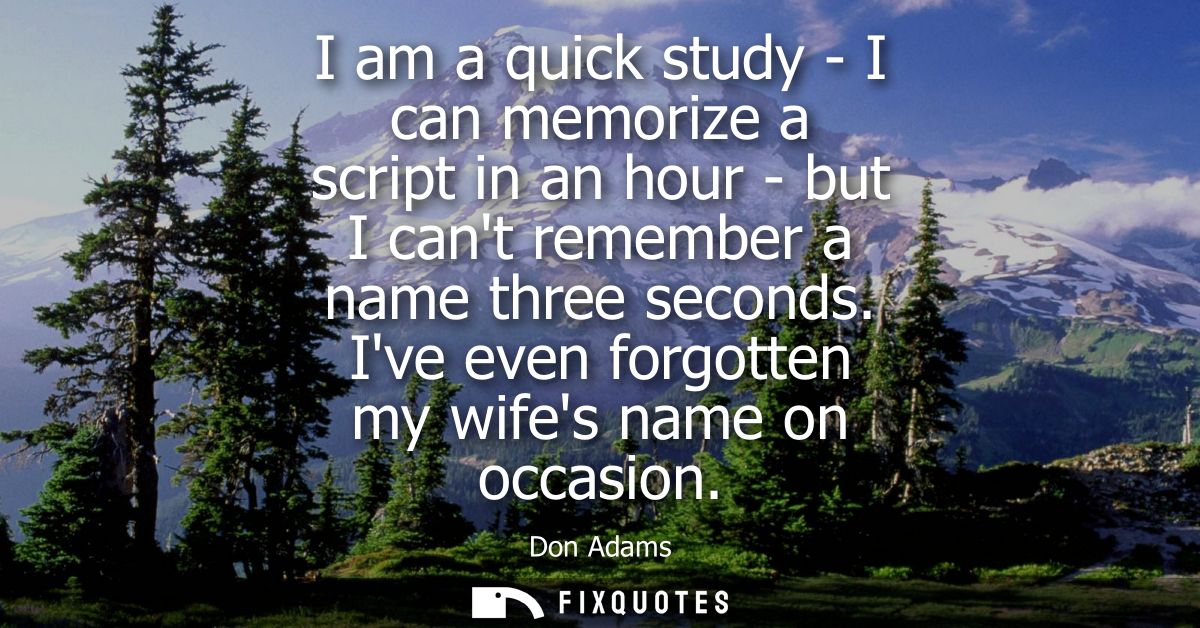 I am a quick study - I can memorize a script in an hour - but I cant remember a name three seconds. Ive even forgotten m