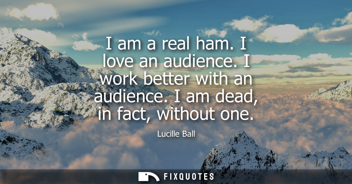I am a real ham. I love an audience. I work better with an audience. I am dead, in fact, without one