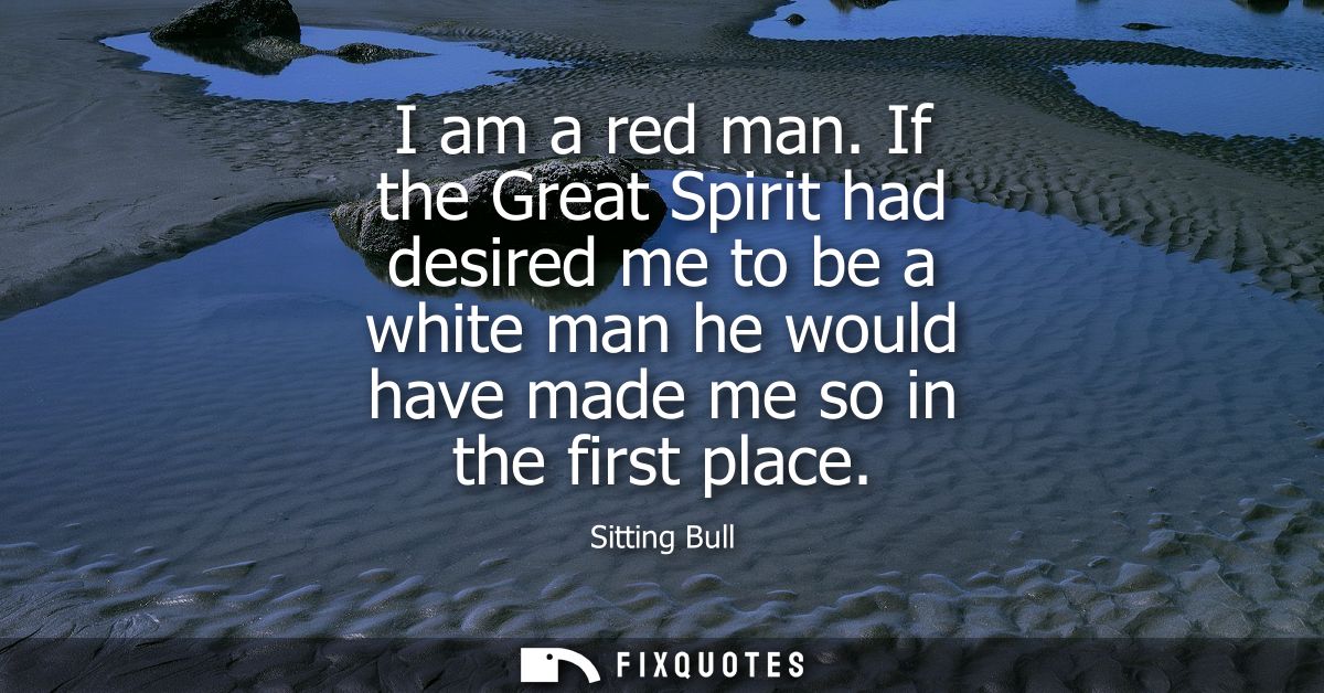 I am a red man. If the Great Spirit had desired me to be a white man he would have made me so in the first place