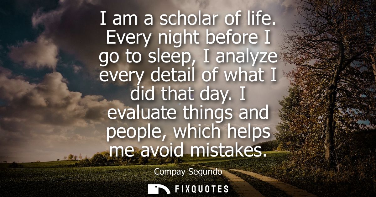I am a scholar of life. Every night before I go to sleep, I analyze every detail of what I did that day.