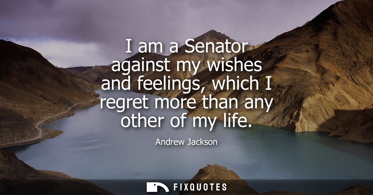 I am a Senator against my wishes and feelings, which I regret more than any other of my life