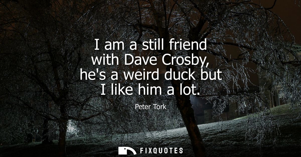 I am a still friend with Dave Crosby, hes a weird duck but I like him a lot