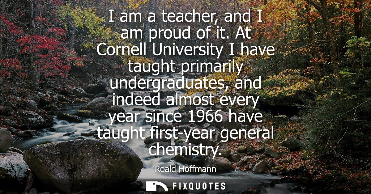 I am a teacher, and I am proud of it. At Cornell University I have taught primarily undergraduates, and indeed almost ev