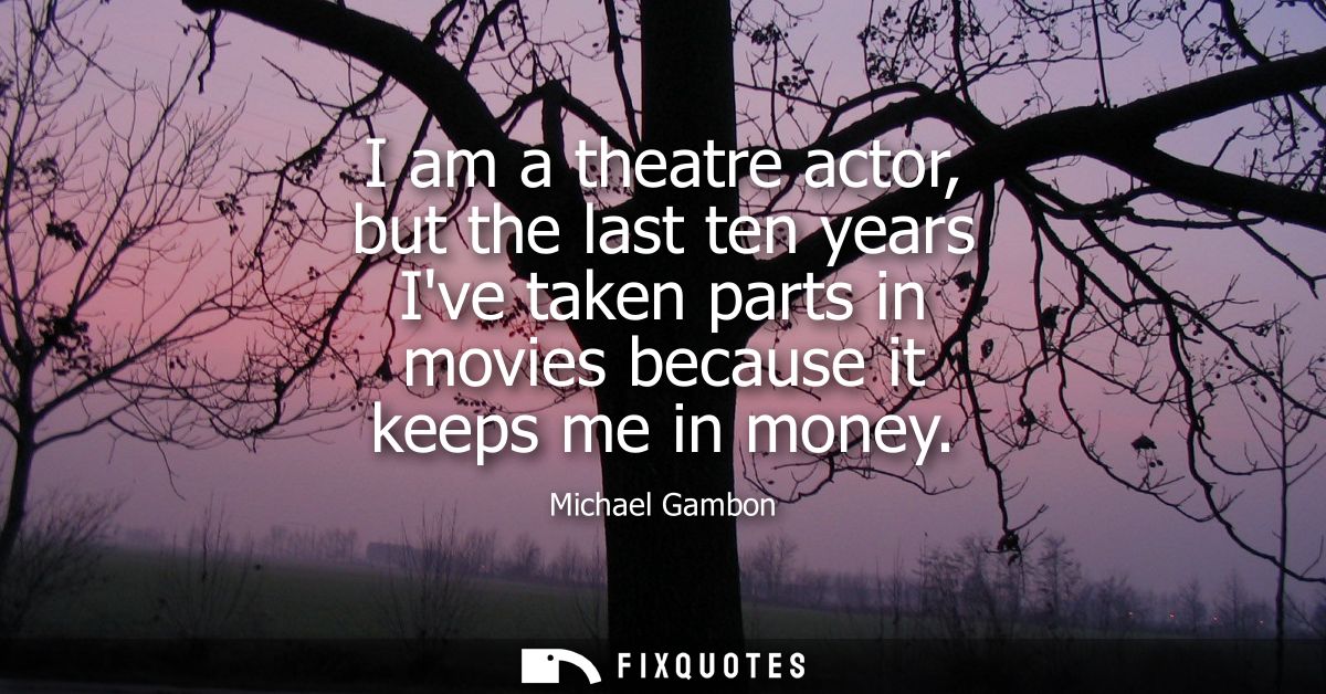 I am a theatre actor, but the last ten years Ive taken parts in movies because it keeps me in money