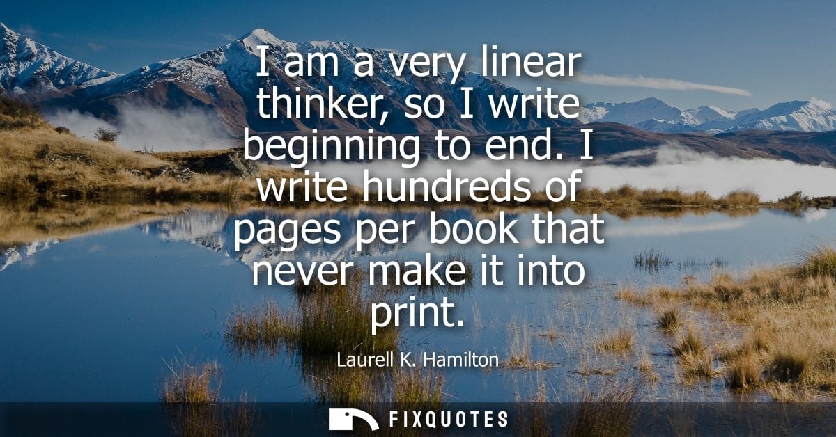 I am a very linear thinker, so I write beginning to end. I write hundreds of pages per book that never make it into prin